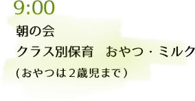 9:00 朝の会、クラス別保育 おやつ・ミルク（おやつは2歳児まで）