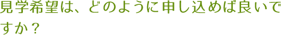 見学希望は、どのように申し込めば良いですか？