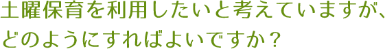 土曜保育を利用したいと考えていますが、どのようにすればよいですか？