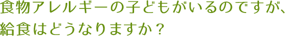 食物アレルギーの子どもがいるのですが、給食はどうなりますか？