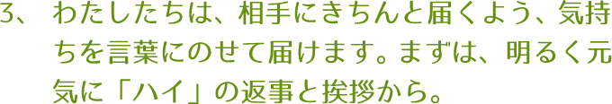 わたしたちは、相手にきちんと届くよう、気持ちを言葉にのせて届けます。まずは、明るく元気に「ハイ」の返事と挨拶から。