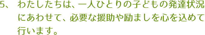 わたしたちは、一人ひとりの子どもの発達状況にあわせて、必要な援助や励ましを心を込めて行ないます。