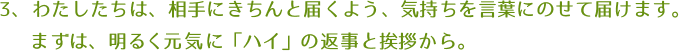 わたしたちは、相手にきちんと届くよう、気持ちを言葉にのせて届けます。まずは、明るく元気に「ハイ」の返事と挨拶から。